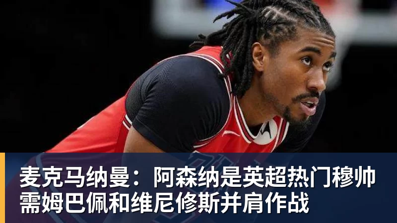 华体会体育麦克马纳曼：阿森纳是英超热门穆帅需姆巴佩和维尼修斯并肩作战