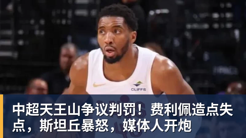 华体会体育中超天王山争议判罚！费利佩造点失点，斯坦丘暴怒，媒体人开炮